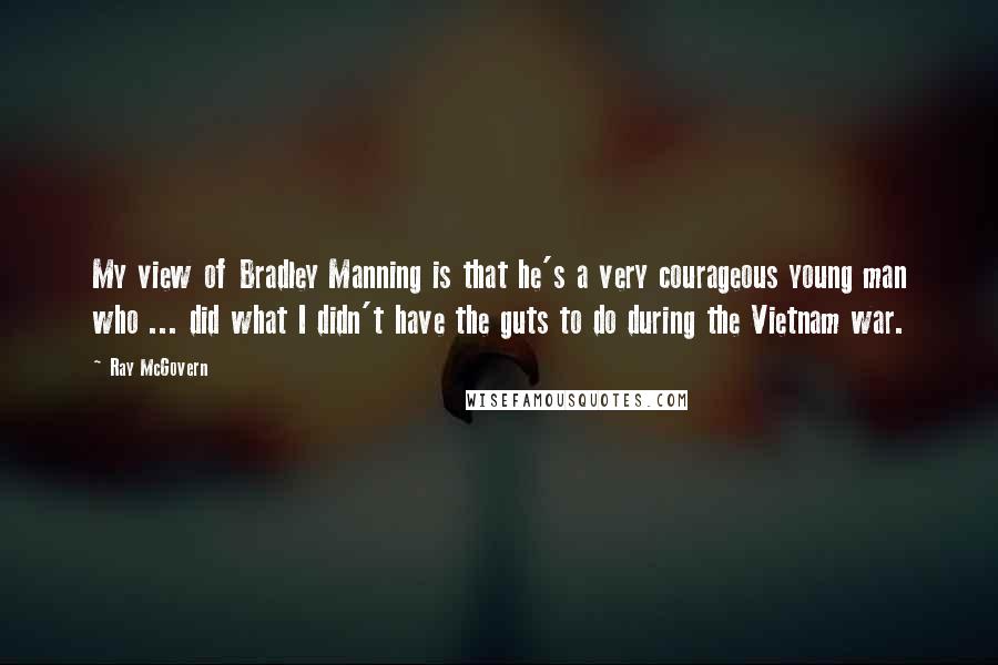 Ray McGovern quotes: My view of Bradley Manning is that he's a very courageous young man who ... did what I didn't have the guts to do during the Vietnam war.