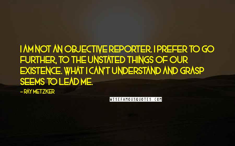 Ray Metzker quotes: I am not an objective reporter. I prefer to go further, to the unstated things of our existence. What I can't understand and grasp seems to lead me.