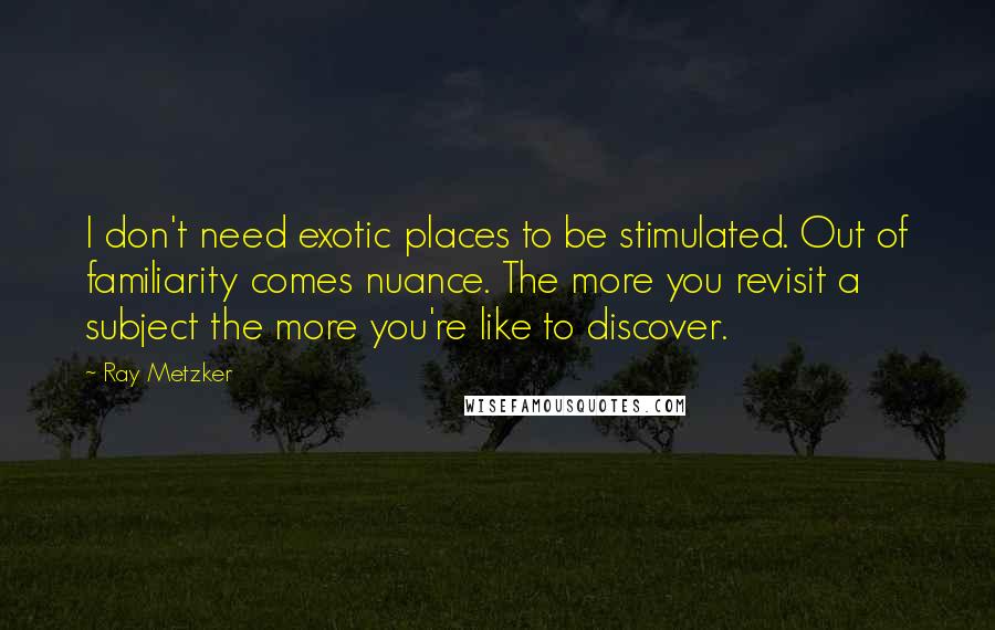 Ray Metzker quotes: I don't need exotic places to be stimulated. Out of familiarity comes nuance. The more you revisit a subject the more you're like to discover.