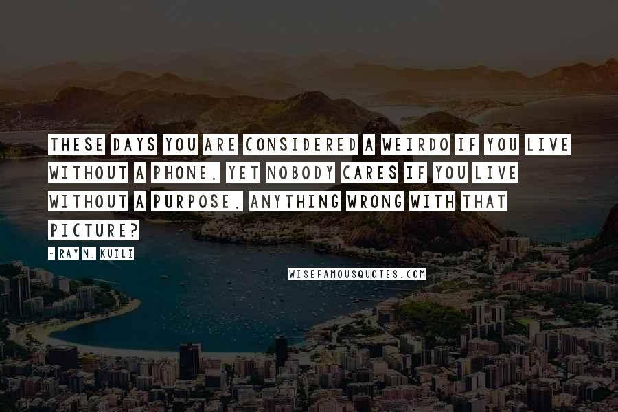 Ray N. Kuili quotes: These days you are considered a weirdo if you live without a phone. Yet nobody cares if you live without a purpose. Anything wrong with that picture?