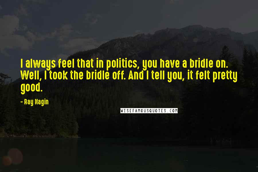 Ray Nagin quotes: I always feel that in politics, you have a bridle on. Well, I took the bridle off. And I tell you, it felt pretty good.