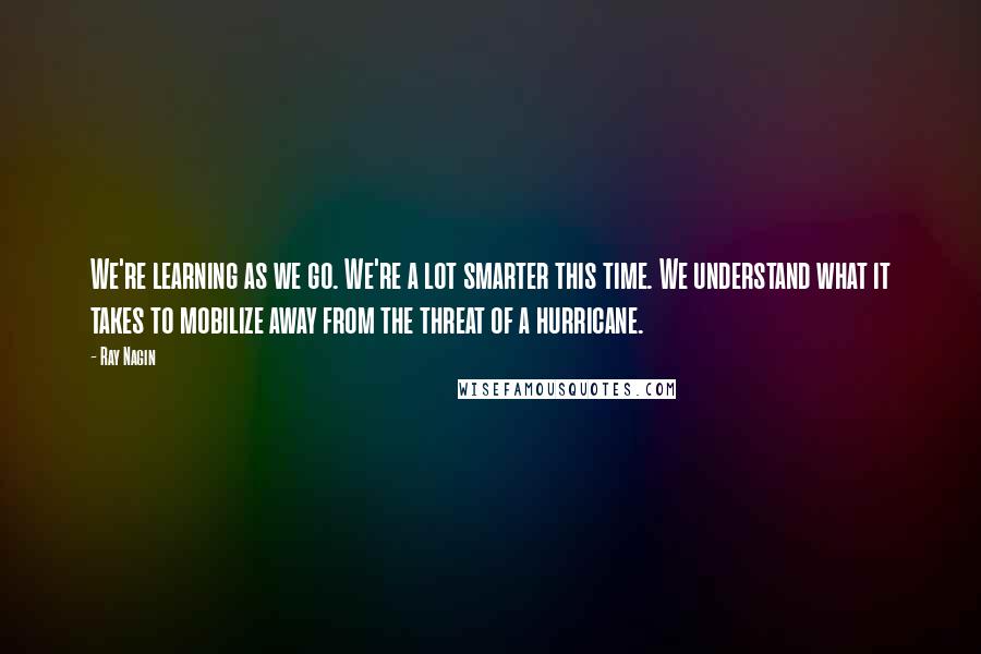 Ray Nagin quotes: We're learning as we go. We're a lot smarter this time. We understand what it takes to mobilize away from the threat of a hurricane.