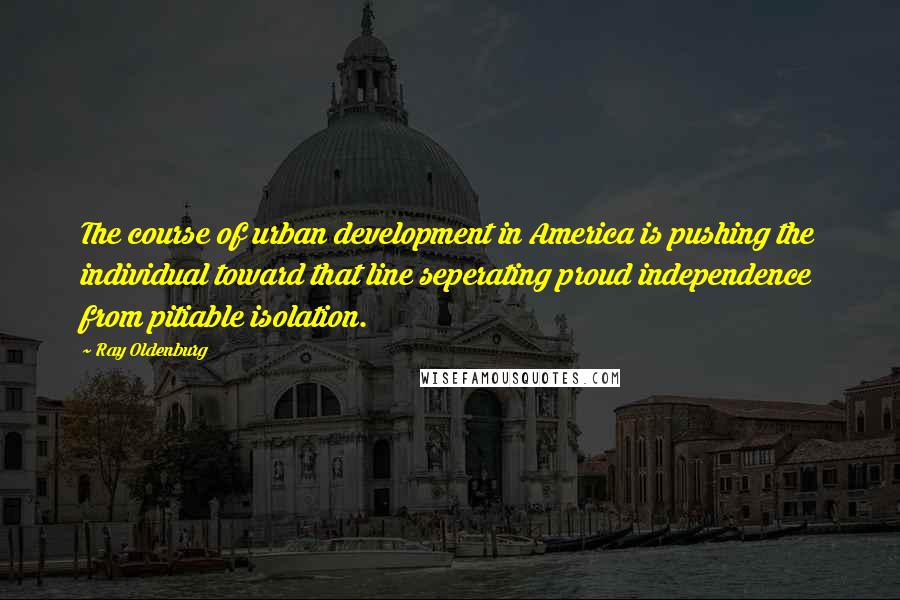 Ray Oldenburg quotes: The course of urban development in America is pushing the individual toward that line seperating proud independence from pitiable isolation.