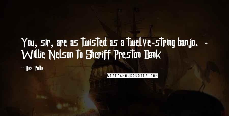 Ray Palla quotes: You, sir, are as twisted as a twelve-string banjo. - Willie Nelson to Sheriff Preston Bank