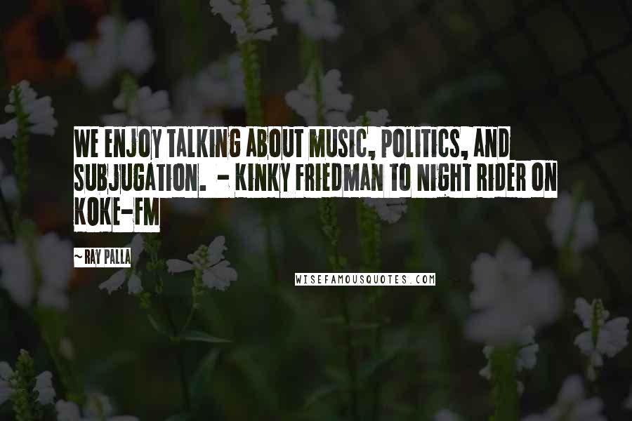 Ray Palla quotes: We enjoy talking about music, politics, and subjugation. - Kinky Friedman to Night Rider on KOKE-FM
