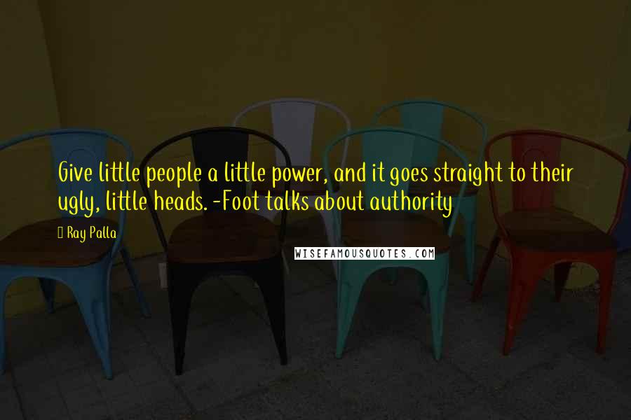 Ray Palla quotes: Give little people a little power, and it goes straight to their ugly, little heads. -Foot talks about authority