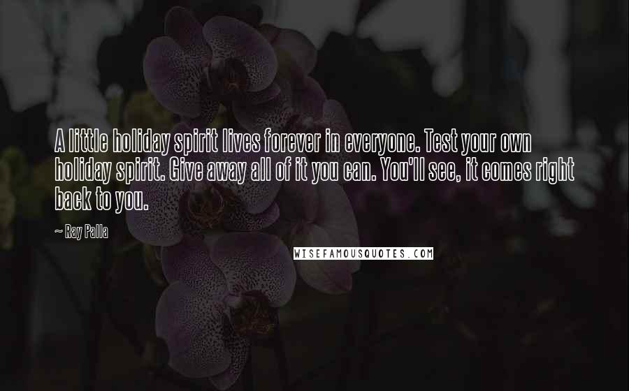 Ray Palla quotes: A little holiday spirit lives forever in everyone. Test your own holiday spirit. Give away all of it you can. You'll see, it comes right back to you.