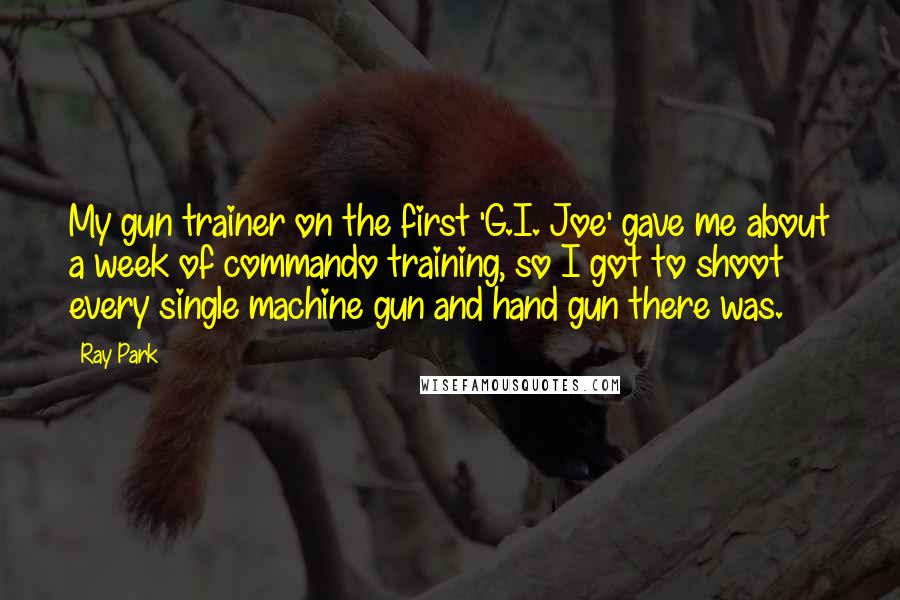 Ray Park quotes: My gun trainer on the first 'G.I. Joe' gave me about a week of commando training, so I got to shoot every single machine gun and hand gun there was. Ray Park quotes: My gun trainer on the first 'G.I. Joe' gave me about a week of commando training, so I got to shoot every single machine gun and hand gun there was.
