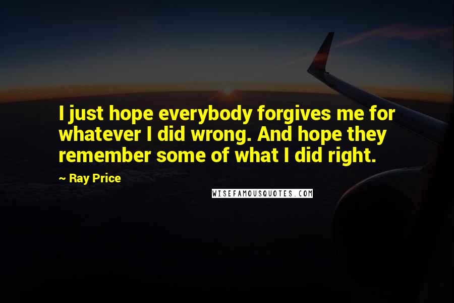 Ray Price quotes: I just hope everybody forgives me for whatever I did wrong. And hope they remember some of what I did right.