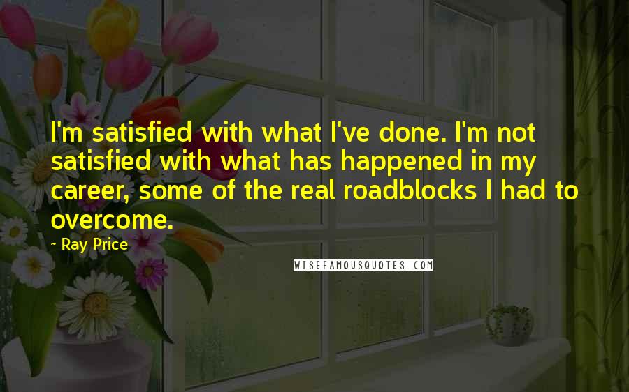 Ray Price quotes: I'm satisfied with what I've done. I'm not satisfied with what has happened in my career, some of the real roadblocks I had to overcome.
