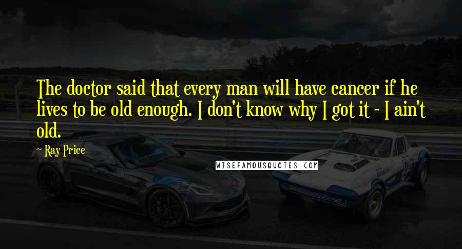 Ray Price quotes: The doctor said that every man will have cancer if he lives to be old enough. I don't know why I got it - I ain't old.