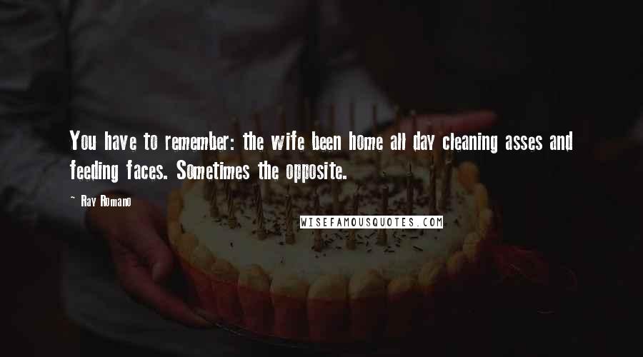 Ray Romano quotes: You have to remember: the wife been home all day cleaning asses and feeding faces. Sometimes the opposite.