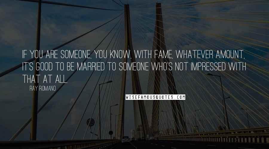 Ray Romano quotes: If you are someone, you know, with fame, whatever amount, it's good to be married to someone who's not impressed with that at all. Ray Romano quotes: If you are someone, you know, with fame, whatever amount, it's good to be married to someone who's not impressed with that at all.