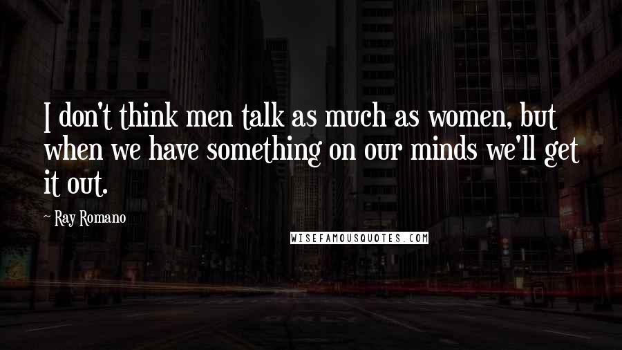 Ray Romano quotes: I don't think men talk as much as women, but when we have something on our minds we'll get it out.