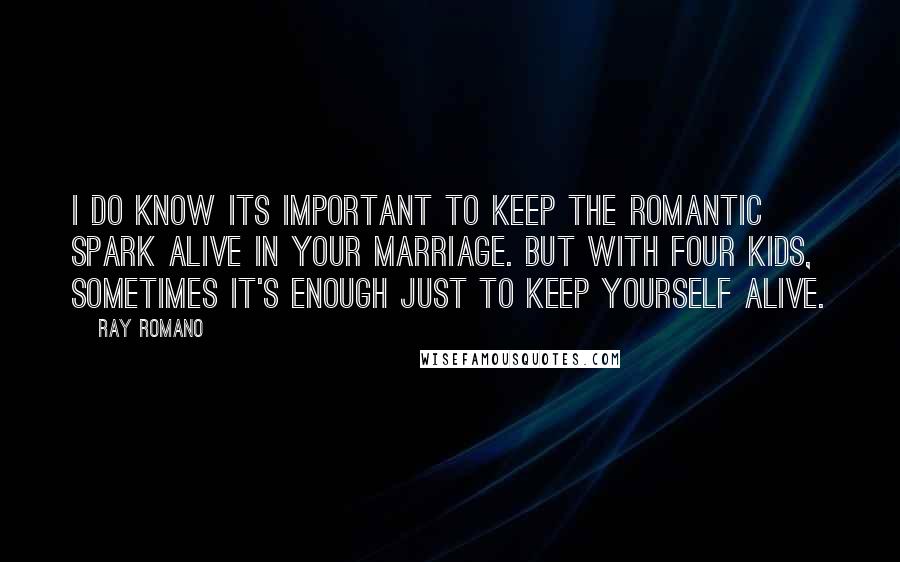 Ray Romano quotes: I do know its important to keep the romantic spark alive in your marriage. But with four kids, sometimes it's enough just to keep yourself alive.