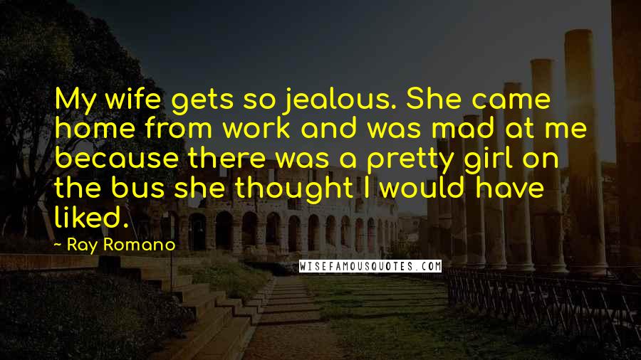 Ray Romano quotes: My wife gets so jealous. She came home from work and was mad at me because there was a pretty girl on the bus she thought I would have liked. Ray Romano quotes: My wife gets so jealous. She came home from work and was mad at me because there was a pretty girl on the bus she thought I would have liked.
