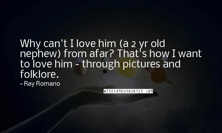Ray Romano quotes: Why can't I love him (a 2 yr old nephew) from afar? That's how I want to love him - through pictures and folklore. Ray Romano quotes: Why can't I love him (a 2 yr old nephew) from afar? That's how I want to love him - through pictures and folklore.