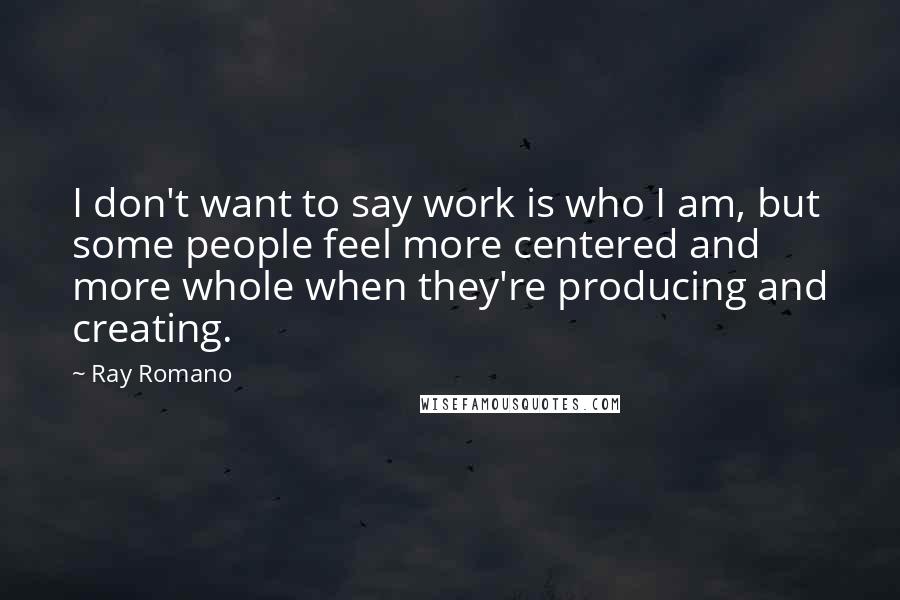 Ray Romano quotes: I don't want to say work is who I am, but some people feel more centered and more whole when they're producing and creating.