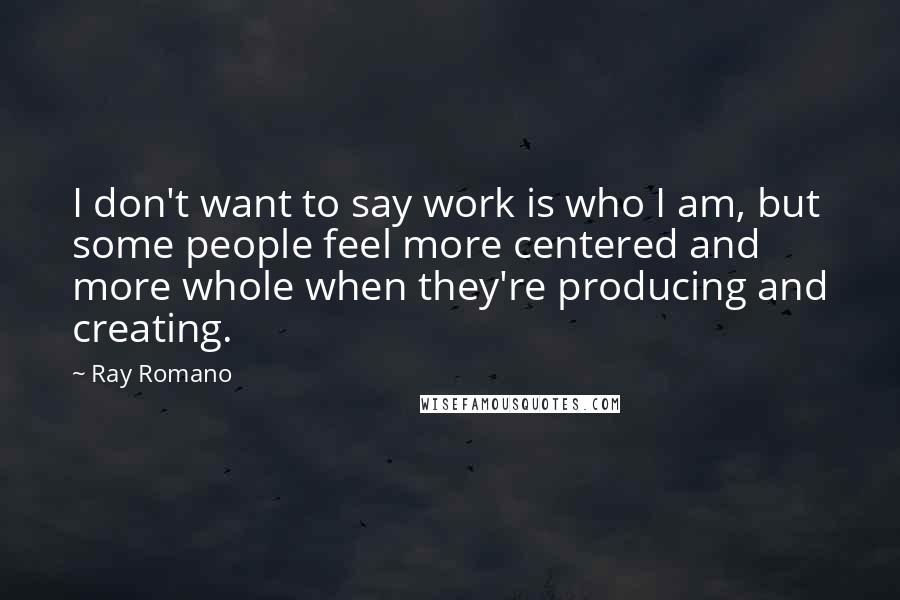 Ray Romano quotes: I don't want to say work is who I am, but some people feel more centered and more whole when they're producing and creating. Ray Romano quotes: I don't want to say work is who I am, but some people feel more centered and more whole when they're producing and creating.