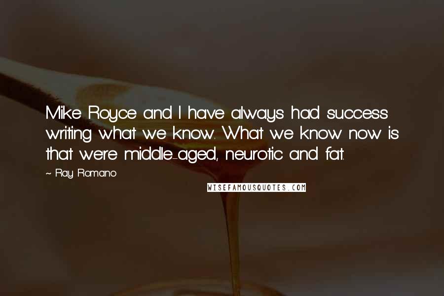 Ray Romano quotes: Mike Royce and I have always had success writing what we know. What we know now is that we're middle-aged, neurotic and fat. Ray Romano quotes: Mike Royce and I have always had success writing what we know. What we know now is that we're middle-aged, neurotic and fat.