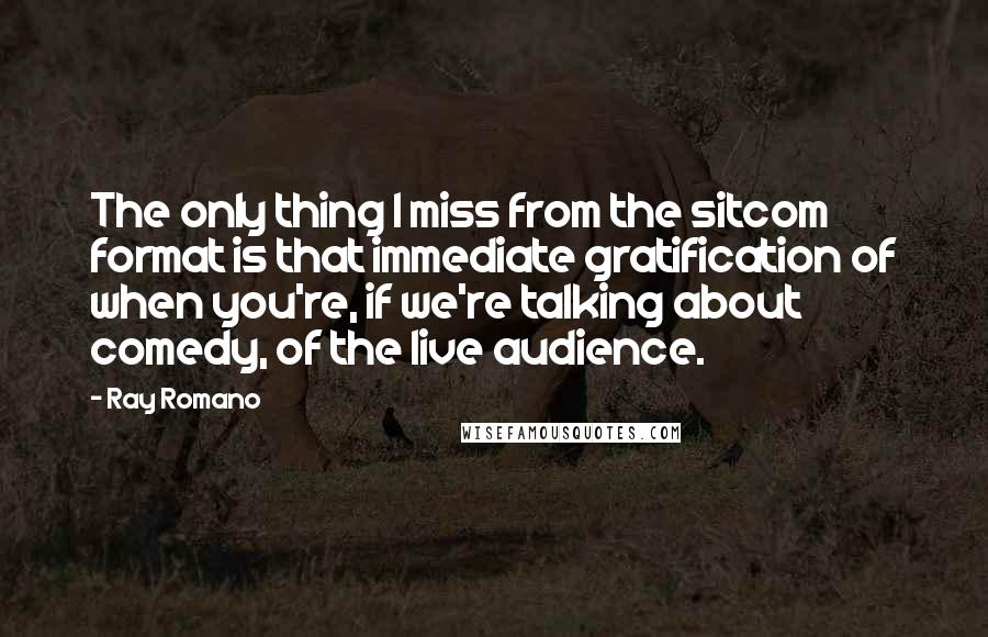 Ray Romano quotes: The only thing I miss from the sitcom format is that immediate gratification of when you're, if we're talking about comedy, of the live audience. Ray Romano quotes: The only thing I miss from the sitcom format is that immediate gratification of when you're, if we're talking about comedy, of the live audience.
