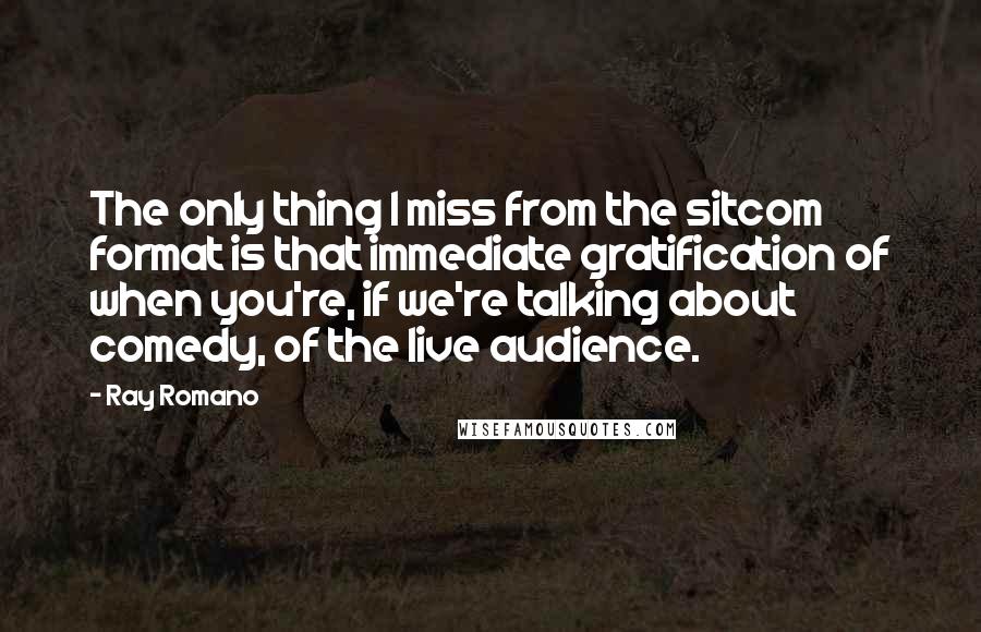 Ray Romano quotes: The only thing I miss from the sitcom format is that immediate gratification of when you're, if we're talking about comedy, of the live audience.