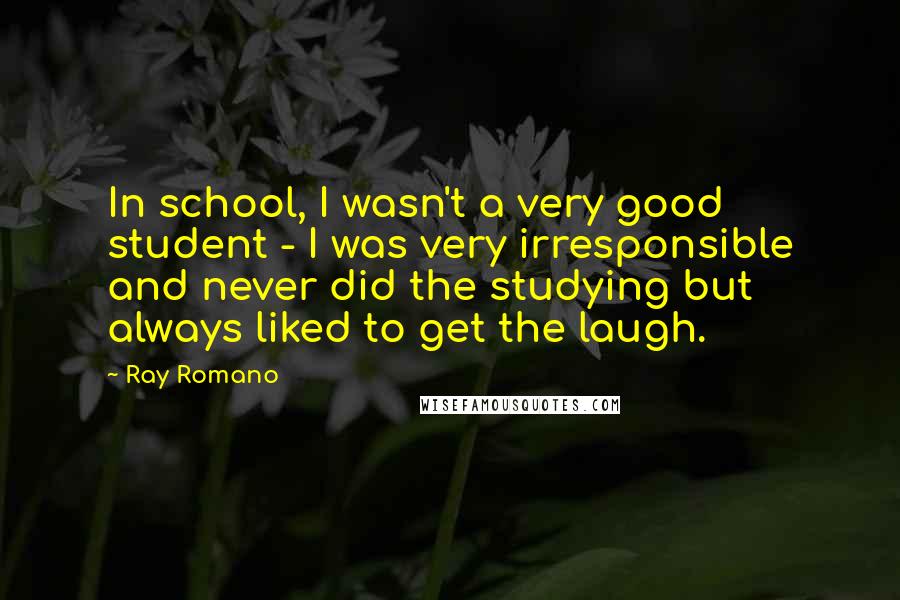 Ray Romano quotes: In school, I wasn't a very good student - I was very irresponsible and never did the studying but always liked to get the laugh. Ray Romano quotes: In school, I wasn't a very good student - I was very irresponsible and never did the studying but always liked to get the laugh.