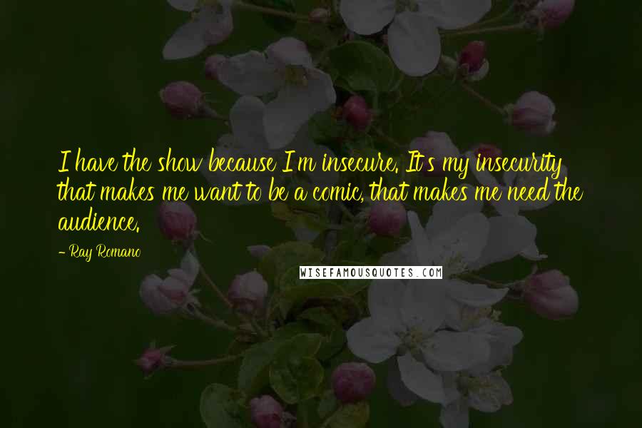 Ray Romano quotes: I have the show because I'm insecure. It's my insecurity that makes me want to be a comic, that makes me need the audience.