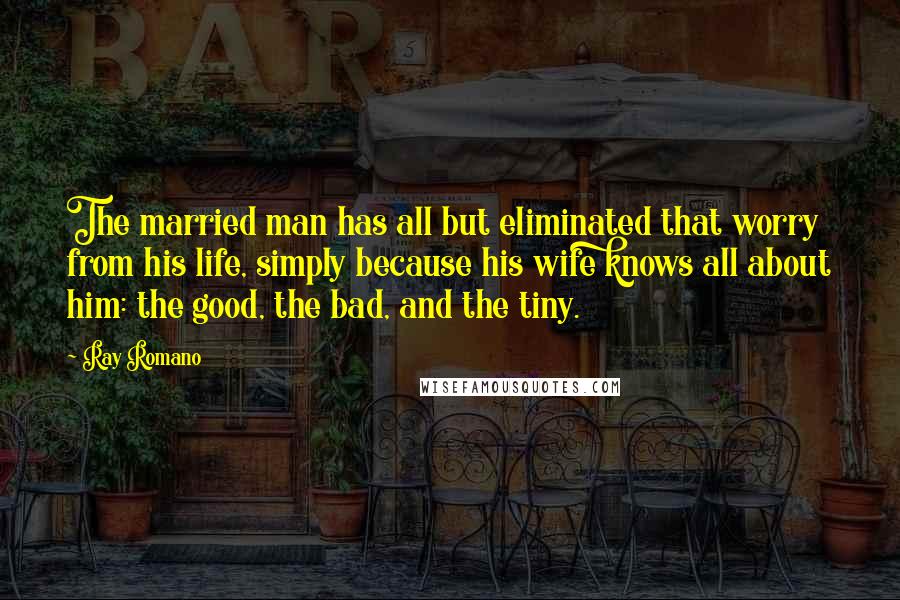 Ray Romano quotes: The married man has all but eliminated that worry from his life, simply because his wife knows all about him: the good, the bad, and the tiny. Ray Romano quotes: The married man has all but eliminated that worry from his life, simply because his wife knows all about him: the good, the bad, and the tiny.