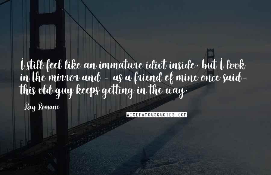 Ray Romano quotes: I still feel like an immature idiot inside, but I look in the mirror and - as a friend of mine once said- this old guy keeps getting in the