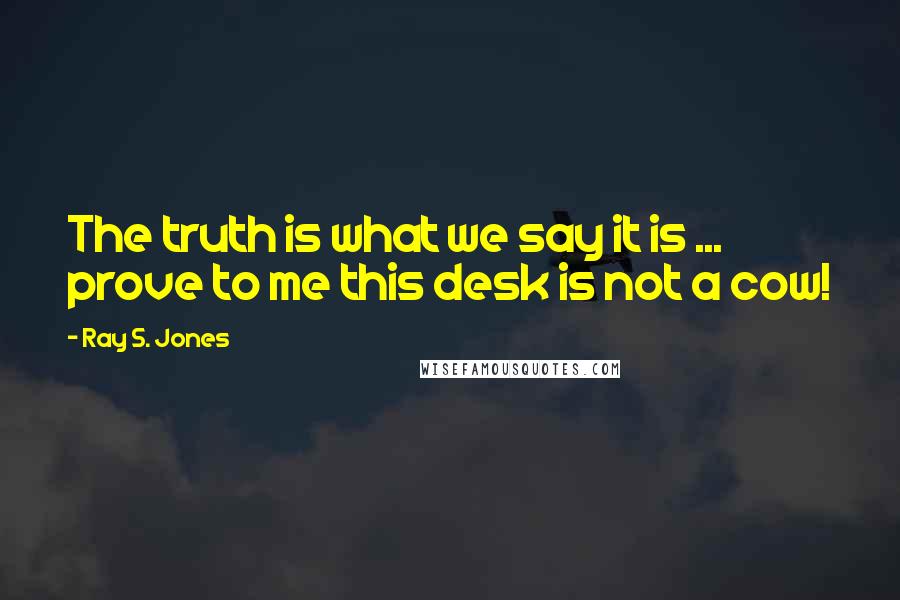 Ray S. Jones quotes: The truth is what we say it is ... prove to me this desk is not a cow!