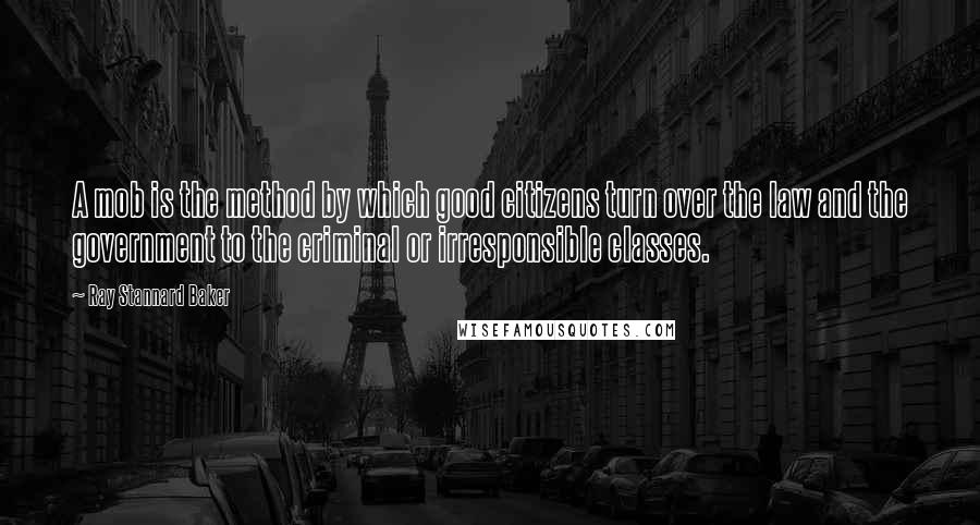 Ray Stannard Baker quotes: A mob is the method by which good citizens turn over the law and the government to the criminal or irresponsible classes.