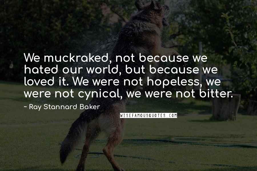 Ray Stannard Baker quotes: We muckraked, not because we hated our world, but because we loved it. We were not hopeless, we were not cynical, we were not bitter.