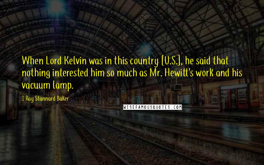 Ray Stannard Baker quotes: When Lord Kelvin was in this country [U.S.], he said that nothing interested him so much as Mr. Hewitt's work and his vacuum lamp.