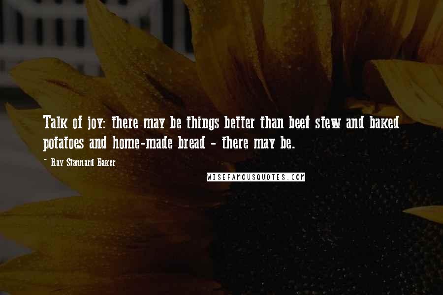 Ray Stannard Baker quotes: Talk of joy: there may be things better than beef stew and baked potatoes and home-made bread - there may be.