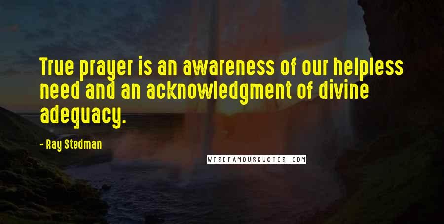 Ray Stedman quotes: True prayer is an awareness of our helpless need and an acknowledgment of divine adequacy.