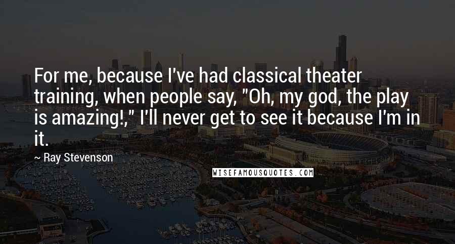 Ray Stevenson quotes: For me, because I've had classical theater training, when people say, "Oh, my god, the play is amazing!," I'll never get to see it because I'm in it.