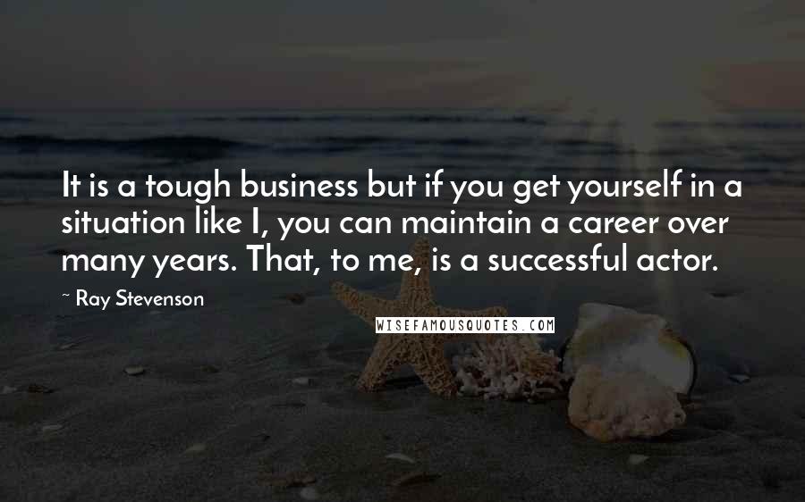 Ray Stevenson quotes: It is a tough business but if you get yourself in a situation like I, you can maintain a career over many years. That, to me, is a successful actor.