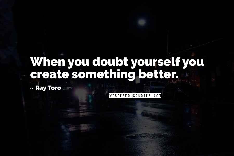 Ray Toro quotes: When you doubt yourself you create something better.