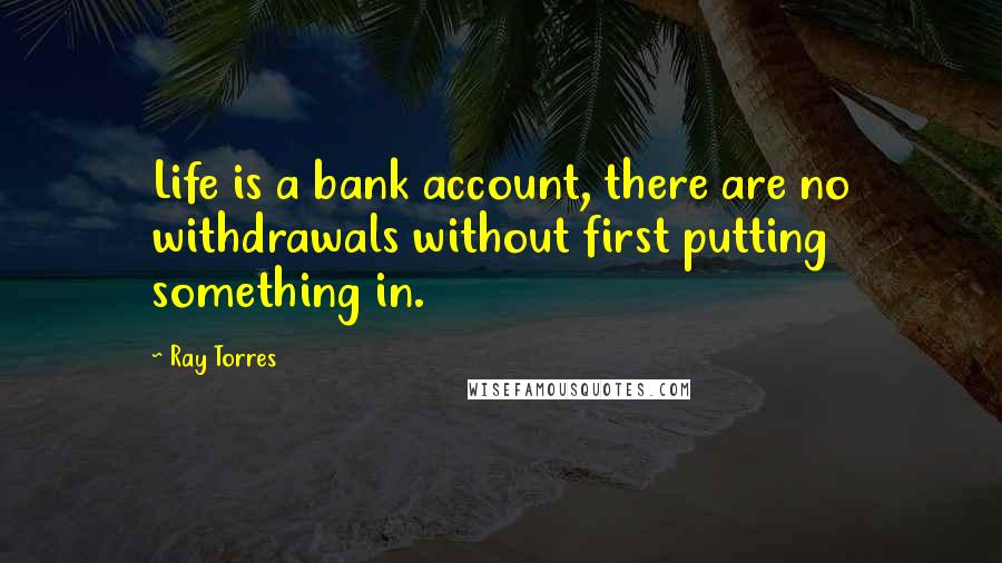Ray Torres quotes: Life is a bank account, there are no withdrawals without first putting something in. Ray Torres quotes: Life is a bank account, there are no withdrawals without first putting something in.