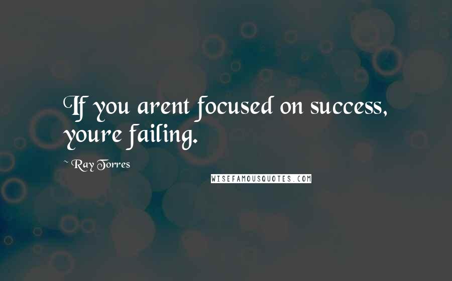 Ray Torres quotes: If you arent focused on success, youre failing.