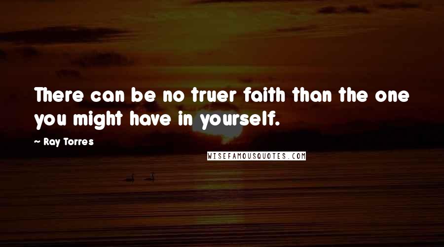 Ray Torres quotes: There can be no truer faith than the one you might have in yourself.