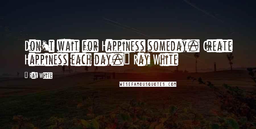 Ray White quotes: Don't wait for Happiness someday. Create Happiness each day." Ray White
