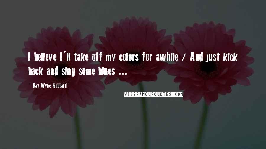 Ray Wylie Hubbard quotes: I believe I'll take off my colors for awhile / And just kick back and sing some blues ...