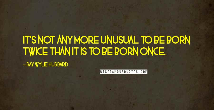 Ray Wylie Hubbard quotes: It's not any more unusual to be born twice than it is to be born once.