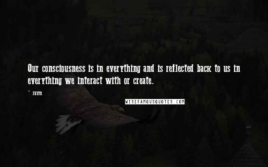 Raym quotes: Our consciousness is in everything and is reflected back to us in everything we interact with or create.