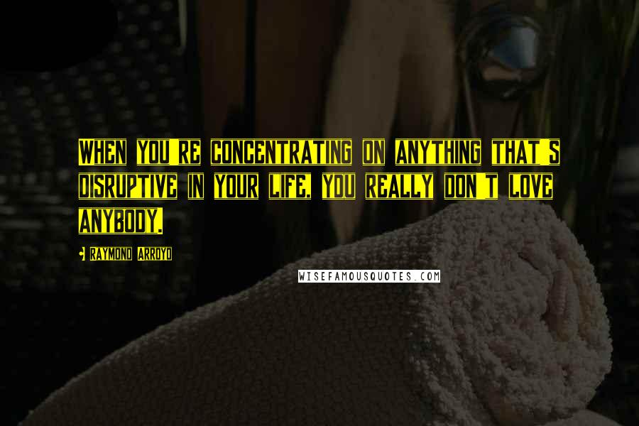 Raymond Arroyo quotes: When you're concentrating on anything that's disruptive in your life, you really don't love anybody.
