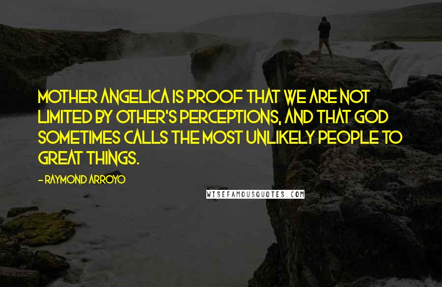 Raymond Arroyo quotes: Mother Angelica is proof that we are not limited by other's perceptions, and that God sometimes calls the most unlikely people to great things.