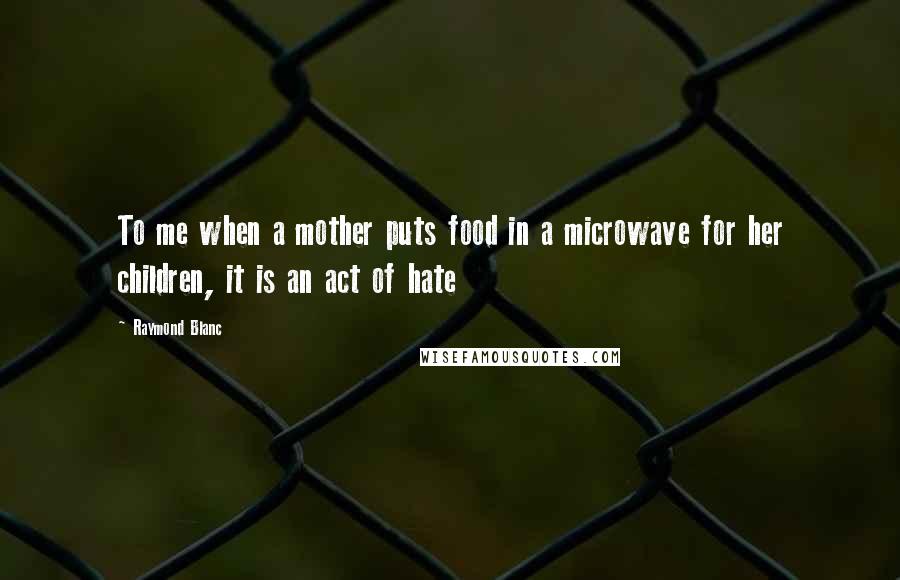 Raymond Blanc quotes: To me when a mother puts food in a microwave for her children, it is an act of hate