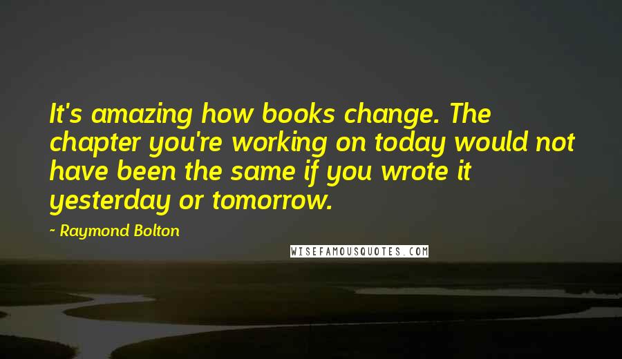 Raymond Bolton quotes: It's amazing how books change. The chapter you're working on today would not have been the same if you wrote it yesterday or tomorrow.